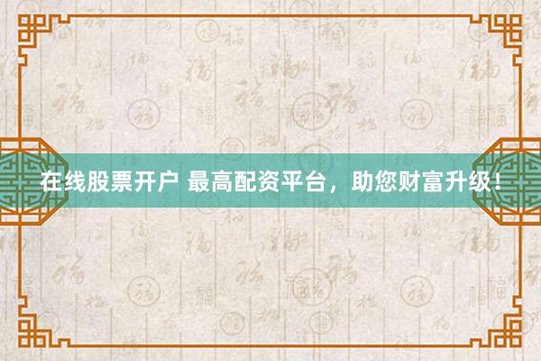 在线股票开户 最高配资平台，助您财富升级！