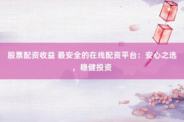 股票配资收益 最安全的在线配资平台:安心之选,稳健投资
