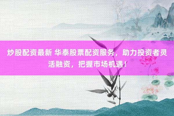 炒股配资最新 华泰股票配资服务，助力投资者灵活融资，把握市场机遇！