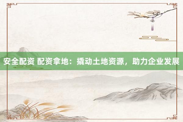 安全配资 配资拿地：撬动土地资源，助力企业发展