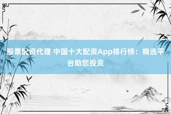 股票配资代理 中国十大配资App排行榜：精选平台助您投资
