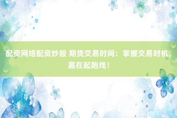 配资网络配资炒股 期货交易时间：掌握交易时机，赢在起跑线！