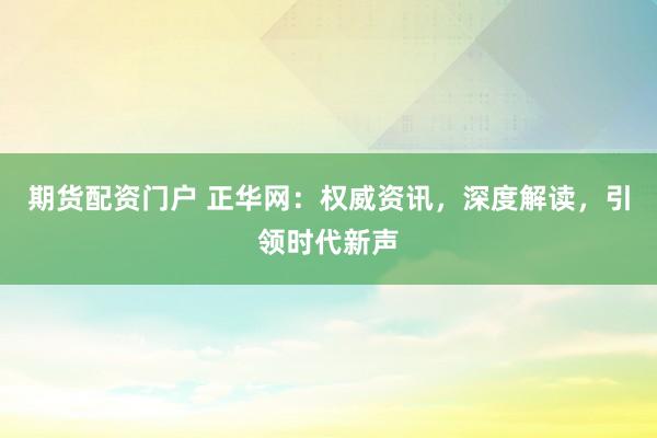 期货配资门户 正华网：权威资讯，深度解读，引领时代新声