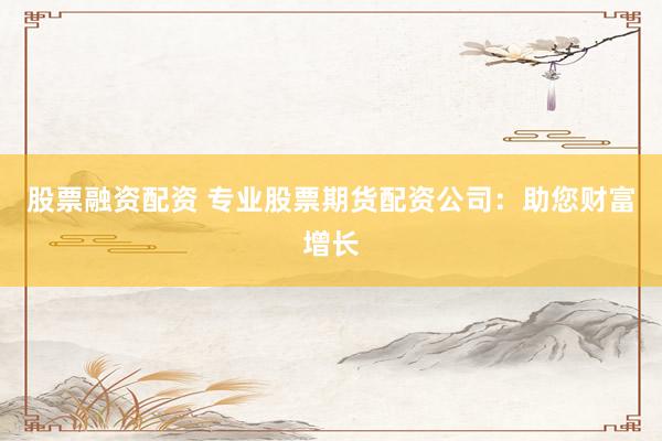股票融资配资 专业股票期货配资公司：助您财富增长