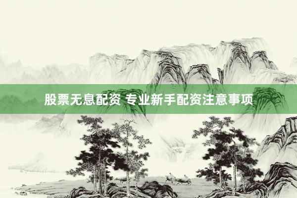 股票无息配资 专业新手配资注意事项