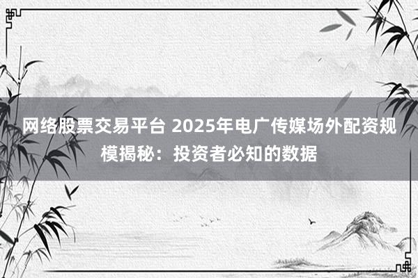 网络股票交易平台 2025年电广传媒场外配资规模揭秘：投资者必知的数据