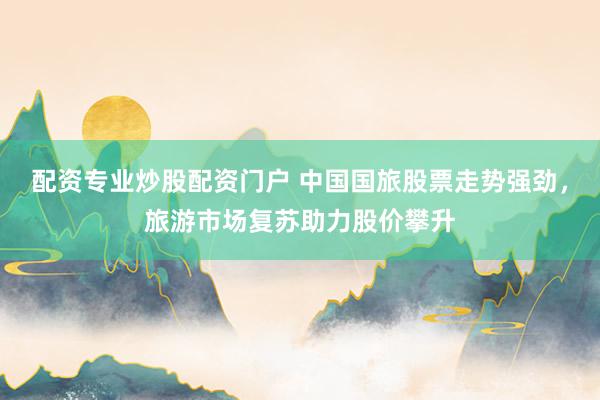 配资专业炒股配资门户 中国国旅股票走势强劲，旅游市场复苏助力股价攀升