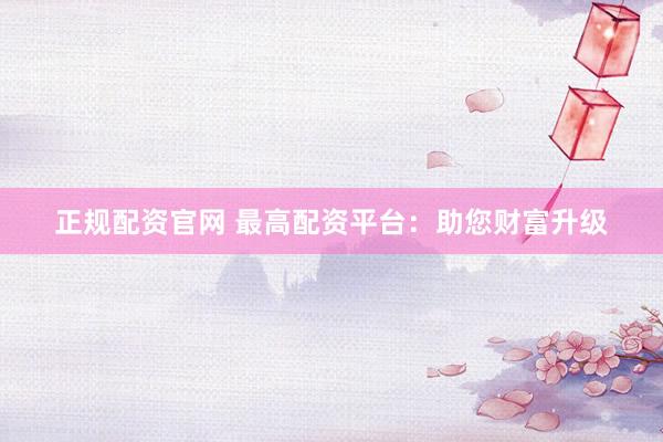 正规配资官网 最高配资平台：助您财富升级