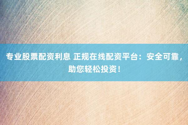 专业股票配资利息 正规在线配资平台：安全可靠，助您轻松投资！