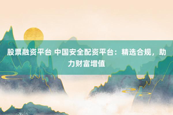 股票融资平台 中国安全配资平台：精选合规，助力财富增值