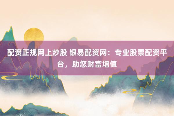 配资正规网上炒股 银易配资网:专业股票配资平台,助您财富增值