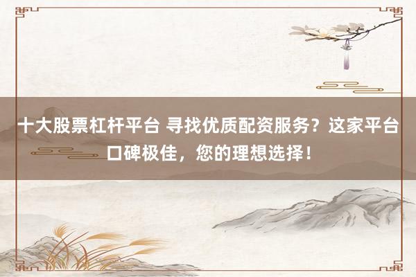 十大股票杠杆平台 寻找优质配资服务?这家平台口碑极佳,您的理想选择!