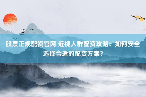 股票正规配资官网 近视人群配资攻略:如何安全选择合适的配资方案?