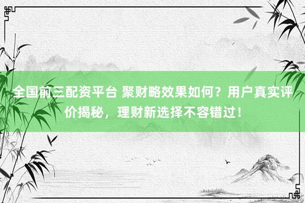 全国前三配资平台 聚财略效果如何？用户真实评价揭秘，理财新选择不容错过！