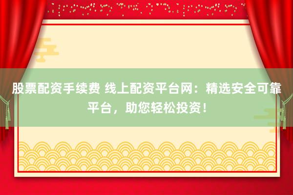 股票配资手续费 线上配资平台网：精选安全可靠平台，助您轻松投资！