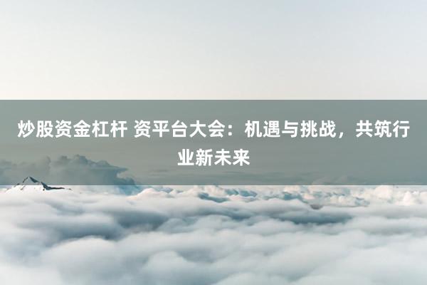 炒股资金杠杆 资平台大会：机遇与挑战，共筑行业新未来