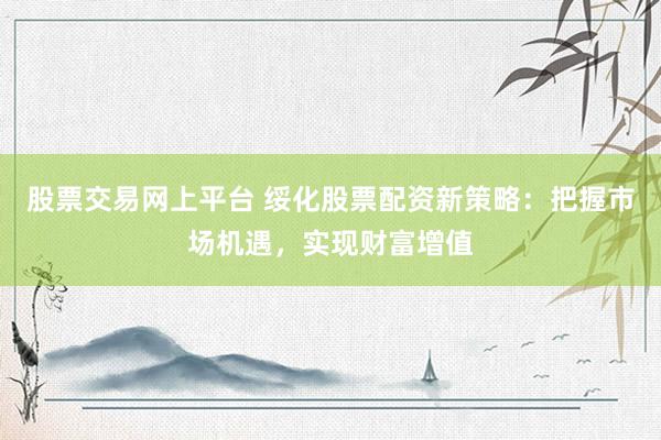 股票交易网上平台 绥化股票配资新策略：把握市场机遇，实现财富增值