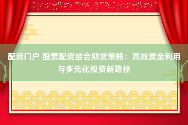配资门户 股票配资结合期货策略：高效资金利用与多元化投资新路径