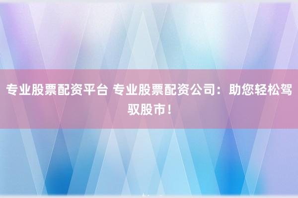 专业股票配资平台 专业股票配资公司：助您轻松驾驭股市！