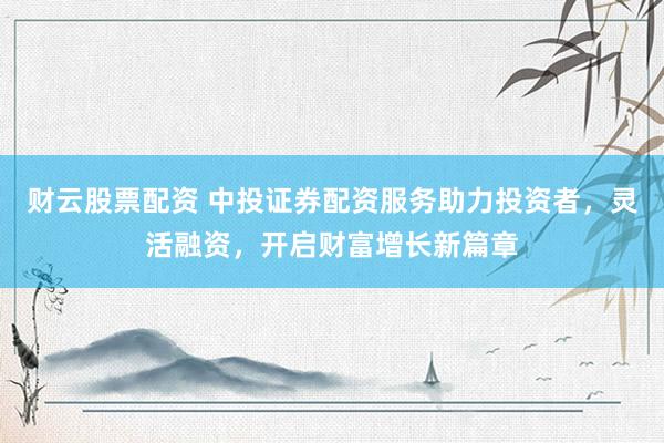财云股票配资 中投证券配资服务助力投资者，灵活融资，开启财富增长新篇章