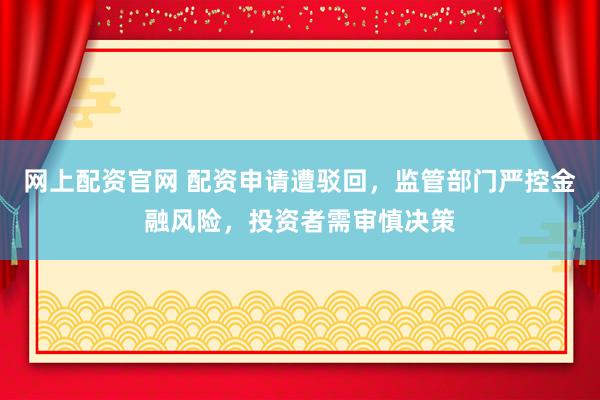 网上配资官网 配资申请遭驳回，监管部门严控金融风险，投资者需审慎决策