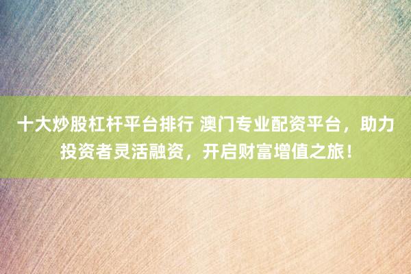 十大炒股杠杆平台排行 澳门专业配资平台，助力投资者灵活融资，开启财富增值之旅！