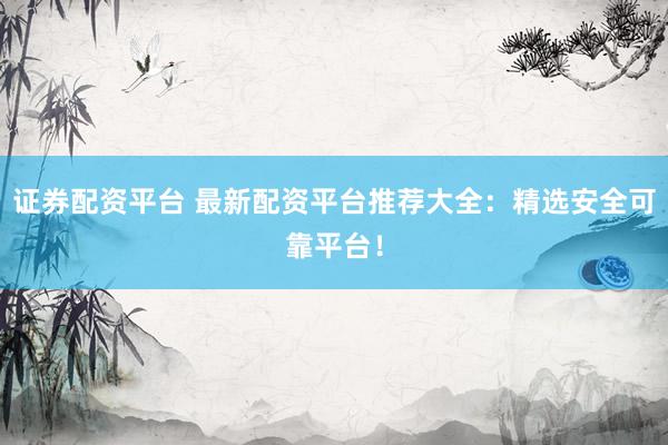 证券配资平台 最新配资平台推荐大全：精选安全可靠平台！