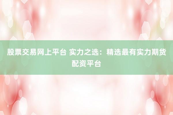 股票交易网上平台 实力之选：精选最有实力期货配资平台