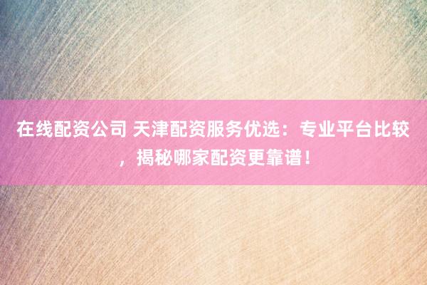 在线配资公司 天津配资服务优选：专业平台比较，揭秘哪家配资更靠谱！