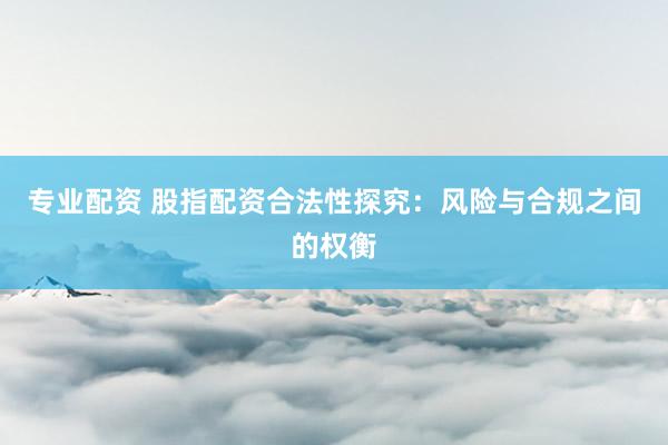 专业配资 股指配资合法性探究：风险与合规之间的权衡
