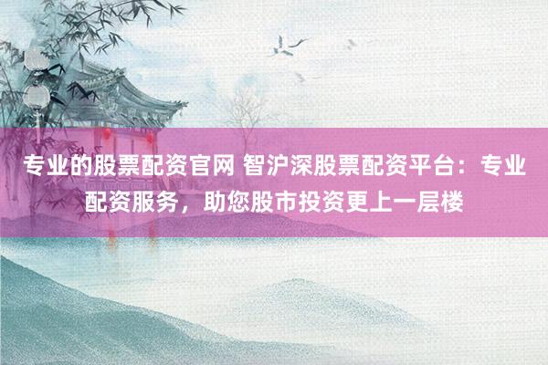 专业的股票配资官网 智沪深股票配资平台：专业配资服务，助您股市投资更上一层楼