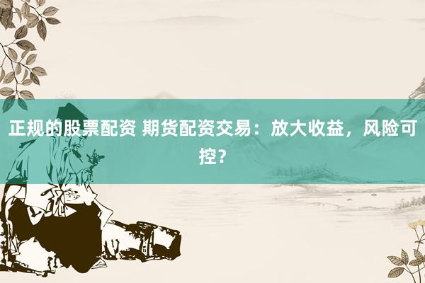 正规的股票配资 期货配资交易：放大收益，风险可控？