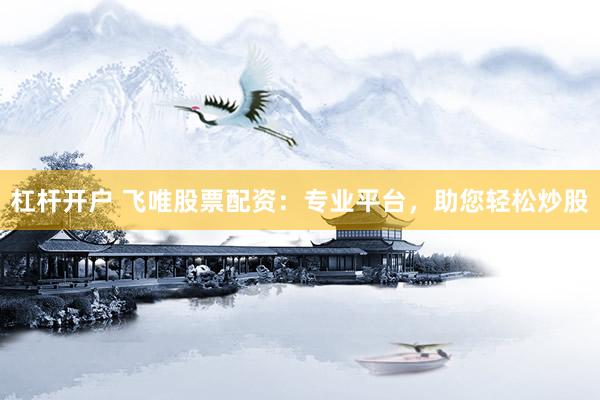 杠杆开户 飞唯股票配资：专业平台，助您轻松炒股