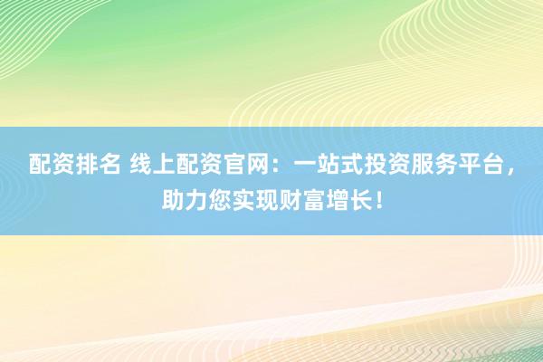 配资排名 线上配资官网：一站式投资服务平台，助力您实现财富增长！