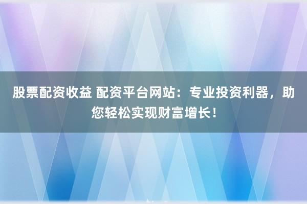 股票配资收益 配资平台网站：专业投资利器，助您轻松实现财富增长！