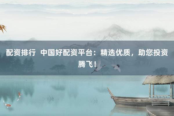 配资排行  中国好配资平台：精选优质，助您投资腾飞！