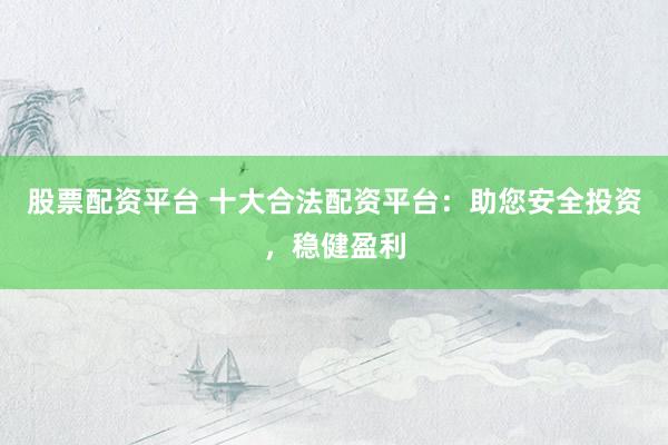 股票配资平台 十大合法配资平台：助您安全投资，稳健盈利