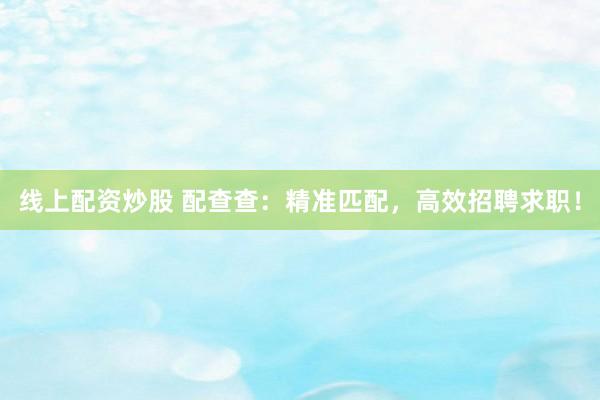 线上配资炒股 配查查：精准匹配，高效招聘求职！