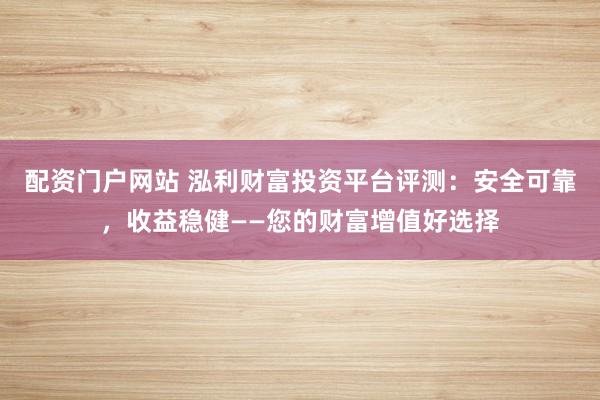配资门户网站 泓利财富投资平台评测：安全可靠，收益稳健——您的财富增值好选择