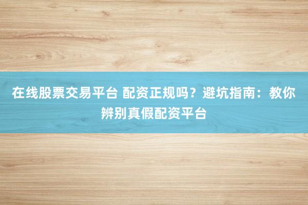 在线股票交易平台 配资正规吗?避坑指南:教你辨别真假配资平台