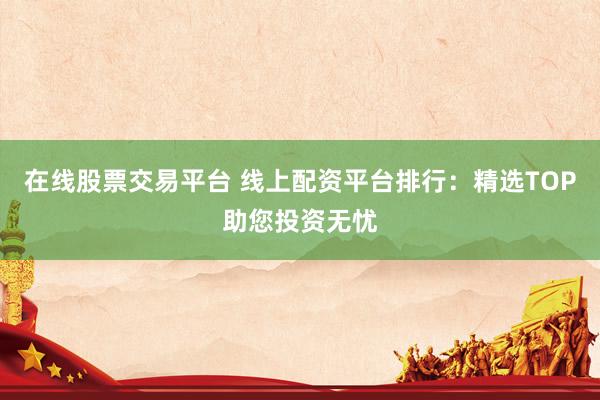 在线股票交易平台 线上配资平台排行：精选TOP助您投资无忧