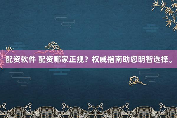 配资软件 配资哪家正规？权威指南助您明智选择。