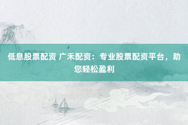 低息股票配资 广禾配资：专业股票配资平台，助您轻松盈利