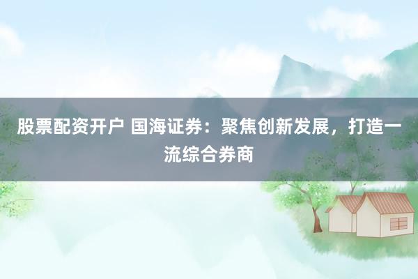 股票配资开户 国海证券：聚焦创新发展，打造一流综合券商