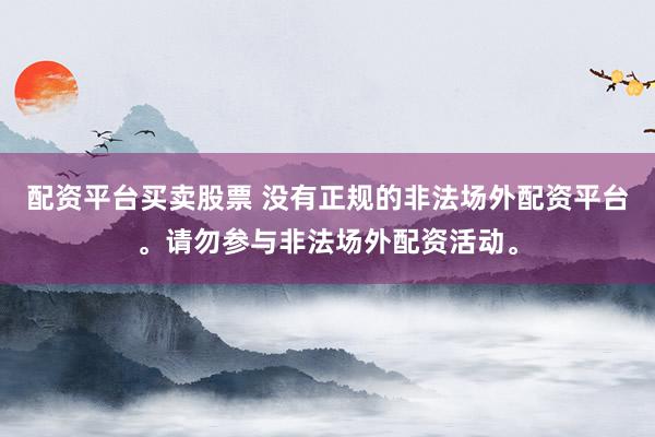 配资平台买卖股票 没有正规的非法场外配资平台。请勿参与非法场外配资活动。