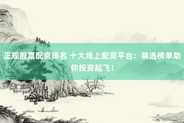 正规股票配资排名 十大线上配资平台：精选榜单助你投资起飞！