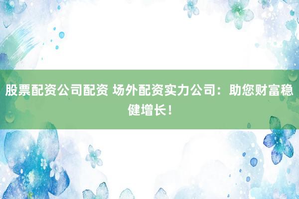 股票配资公司配资 场外配资实力公司：助您财富稳健增长！