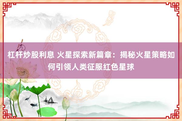 杠杆炒股利息 火星探索新篇章：揭秘火星策略如何引领人类征服红色星球